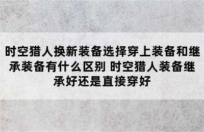 时空猎人换新装备选择穿上装备和继承装备有什么区别 时空猎人装备继承好还是直接穿好